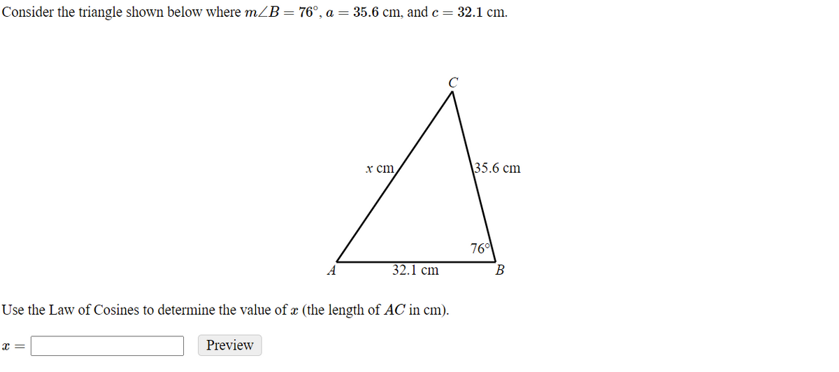 Consider the triangle shown below where mZB= 76°, a = 35.6 cm, and c = 32.1 cm.
C
x ст
35.6 cm
76
A
32.1 cm
В
Use the Law of Cosines to determine the value of x (the length of AC in cm).
x =
Preview
