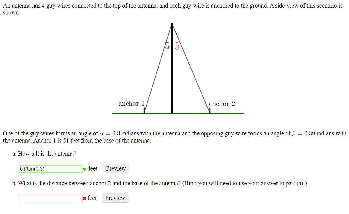 An antenna has 4 guy-wires connected to the top of the antenna, and each guy-wire is anchored to the ground. A side-view of this scenario is
shown.
anchor 1
anchor 2
= 0.39 radians with
One of the guy-wires forms an angle of a = 0.3 radians with the antenna and the opposing guy-wire forms an angle of B
the antenna. Anchor 1 is 51 feet from the base of the antenna.
a. How tall is the antenna?
51/tan(0.3)
v feet
Preview
b. What is the distance between anchor 2 and the base of the antenna? (Hint: you will need to use your answer to part (a).)
* feet
Preview
