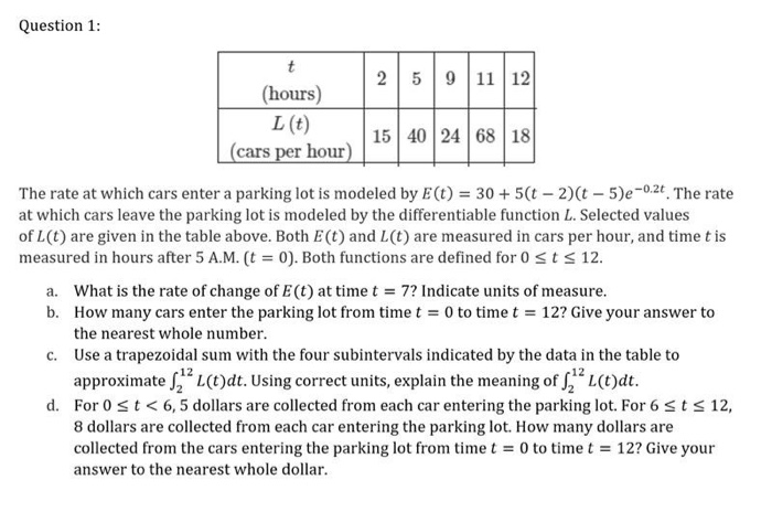 Question 1:
t
2 5 9 11 12
(hours)
L (t)
(cars per hour) 15 40 24 68 18
The rate at which cars enter a parking lot is modeled by E (t) = 30 + 5(t-2)(t-5)e-0.2t. The rate
at which cars leave the parking lot is modeled by the differentiable function L. Selected values
of L(t) are given in the table above. Both E (t) and L(t) are measured in cars per hour, and time t is
measured in hours after 5 A.M. (t = 0). Both functions are defined for 0 ≤ t ≤ 12.
a. What is the rate of change of E (t) at time t = 7? Indicate units of measure.
b. How many cars enter the parking lot from time t = 0 to time t = 12? Give your answer to
the nearest whole number.
c.
Use a trapezoidal sum with the four subintervals indicated by the data in the table to
approximate ₂² L(t)dt. Using correct units, explain the meaning of ₂² L(t)dt.
d. For 0 ≤ t < 6,5 dollars are collected from each car entering the parking lot. For 6 ≤ t ≤ 12,
8 dollars are collected from each car entering the parking lot. How many dollars are
collected from the cars entering the parking lot from time t = 0 to time t = 12? Give your
answer to the nearest whole dollar.