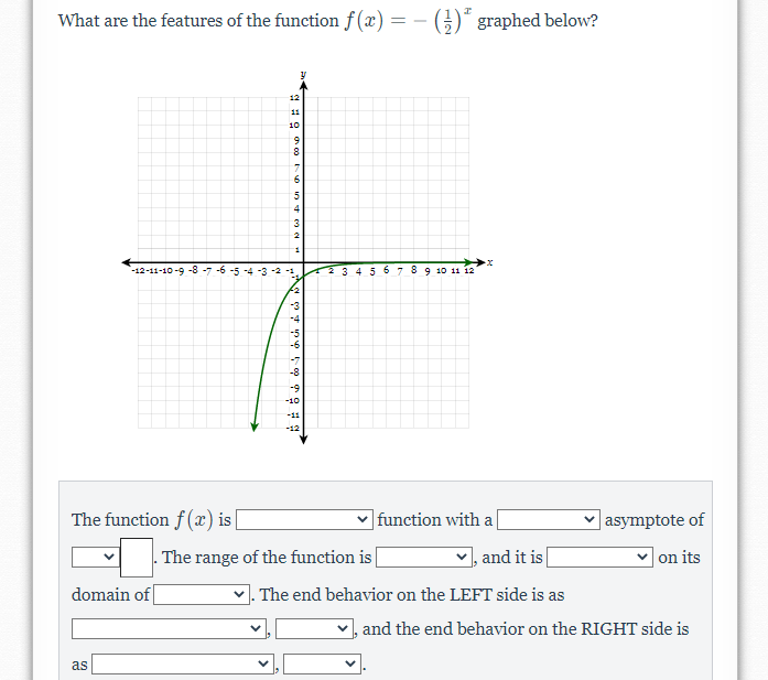 What are the features of the function f(x) =
)" graphed below?
12
11
10
8.
4
3
-12-11-10-9 -8 -7 -6 -5
2345 67 89 10 11 12
-10
-11
-12
The function f (x) i |
function with a
v asymptote of
- The range of the function is
,and it is
|on its
domain of
V. The end behavior on the LEFT side is as
and the end behavior on the RIGHT side is
as
