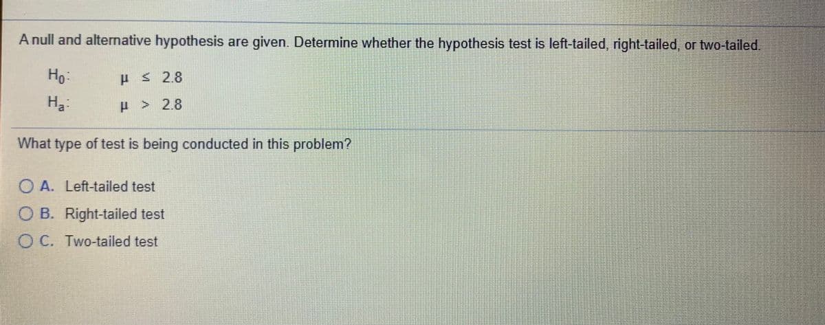 A null and alternative hypothesis are given. Determine whether the hypothesis test is left-tailed, right-tailed, or two-tailed.
Ho:
ES 2.8
На
H > 2.8
What type of test is being conducted in this problem?
O A. Left-tailed test
O B. Right-tailed test
O C. Two-tailed test
