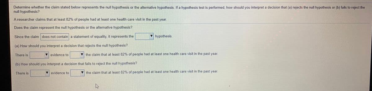 Determine whether the claim stated below represents the null hypothesis or the alternative hypothesis. If a hypothesis test is performed, how should you interpret a decision that (a) rejects the null hypothesis or (b) fails to reject the
null hypothesis?
A researcher claims that at least 82% of people had at least one health care visit in the past year.
Does the claim represent the null hypothesis or the alternative hypothesis?
Since the claim does not contain a statement of equality, it represents the
hypothesis.
(a) How should you interpret a decision that rejects the null hypothesis?
There is
evidence to
V the claim that at least 82% of people had at least one health care visit in the past year.
(b) How should you interpret a decision that fails to reject the null hypothesis?
There is
evidence to
V the claim that at least 82% of people had at least one health care visit in the past year.
