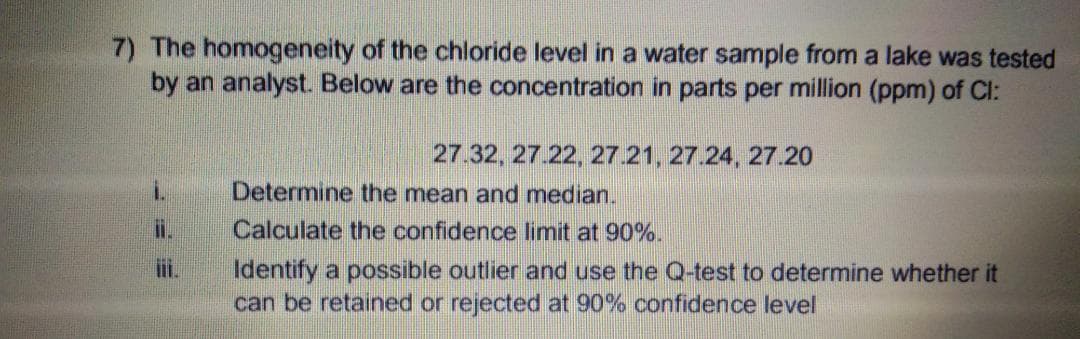 7) The homogeneity of the chloride level in a water sample from a lake was tested
by an analyst. Below are the concentration in parts per million (ppm) of Cl:
27.32, 27.22, 27.21, 27.24, 27.20
i.
Determine the mean and median.
i.
Calculate the confidence limit at 90%.
Identify a possible outlier and use the Q-test to determine whether it
can be retained or rejected at 90% confidence level
