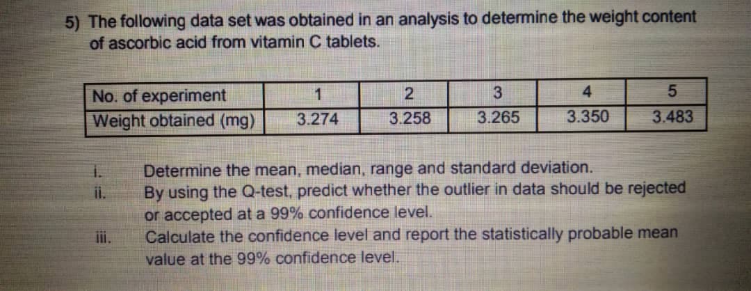5) The following data set was obtained in an analysis to determine the weight content
of ascorbic acid from vitamin C tablets.
No. of experiment
1
3
4
Weight obtained (mg)
3.274
3.258
3.265
3.350
3.483
Determine the mean, median, range and standard deviation.
By using the Q-test, predict whether the outlier in data should be rejected
or accepted at a 99% confidence level.
Calculate the confidence level and report the statistically probable mean
value at the 99% confidence level.
i.
ii.
i.
