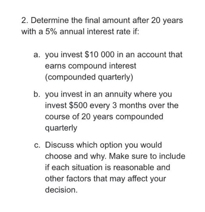 2. Determine the final amount after 20 years
with a 5% annual interest rate if:
a. you invest $10 000 in an account that
earns compound interest
(compounded quarterly)
b. you invest in an annuity where you
invest $500 every 3 months over the
course of 20 years compounded
quarterly
c. Discuss which option you would
choose and why. Make sure to include
if each situation is reasonable and
other factors that may affect your
decision.
