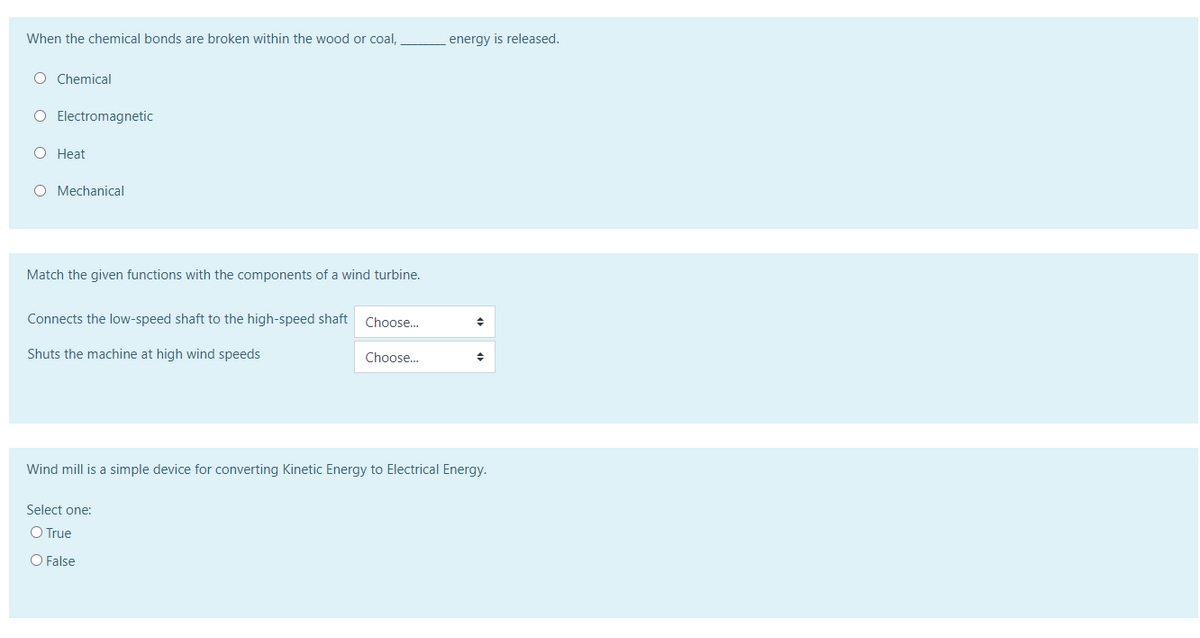 When the chemical bonds are broken within the wood or coal,
energy is released.
O Chemical
O Electromagnetic
О Нeat
O Mechanical
Match the given functions with the components of a wind turbine.
Connects the low-speed shaft to the high-speed shaft
Choose.
Shuts the machine at high wind speeds
Choose.
Wind mill is a simple device for converting Kinetic Energy to Electrical Energy.
Select one:
O True
O False
