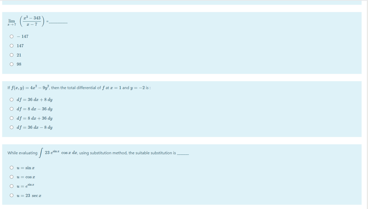 x³ – 343
lim
x - 7
O - 147
O 147
O 21
O 98
If f(x, y) = 4x² – 9y, then the total differential of f at æ = 1 and y = -2 is :
O df = 36 dæ + 8 dy
O df = 8 dx – 36 dy
O df = 8 dæ + 36 dy
O df = 36 dæ – 8 dy
While evaluating
23 esm z cos a dx, using substitution method, the suitable substitution is
u = sin x
u = cos x
U= eSin T
O u = 23 sec x
