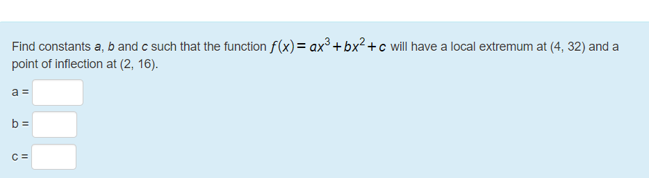 Find constants a, b and c such that the function f(x)= ax³ +bx²+c will have a local extremum at (4, 32) and a
point of inflection at (2, 16).
a =
b =
C =

