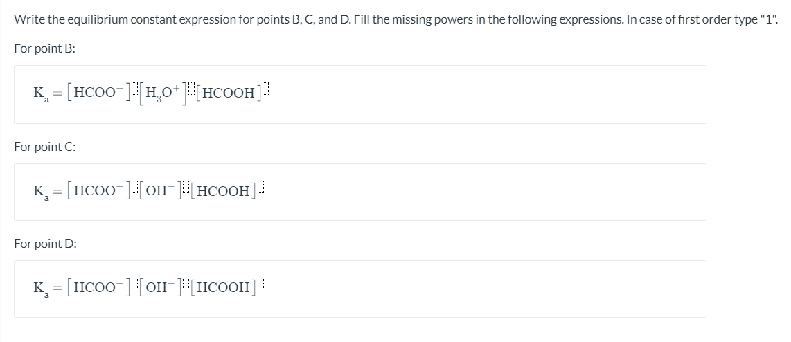 Write the equilibrium constant expression for points B, C, and D. Fill the missing powers in the following expressions. In case of first order type "1".
For point B:
K = [HCO0 ]H,0*[HCOOH]
For point C:
K = [HCO0 ][OH [HCOOH]
For point D:
K = [HCO0 [OH HCOOH]
