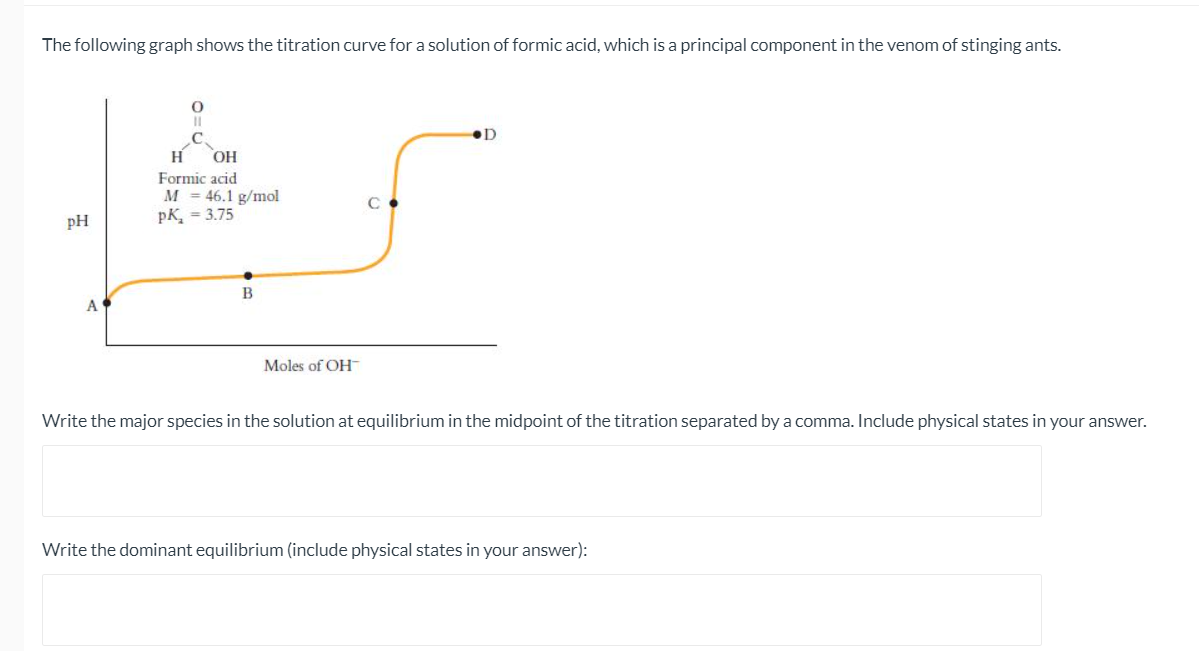 The following graph shows the titration curve for a solution of formic acid, which is a principal component in the venom of stinging ants.
.C.
H
OH
Formic acid
M = 46.1 g/mol
pK, = 3.75
pH
B
Moles of OH
Write the major species in the solution at equilibrium in the midpoint of the titration separated by a comma. Include physical states in your answer.
Write the dominant equilibrium (include physical states in your answer):
