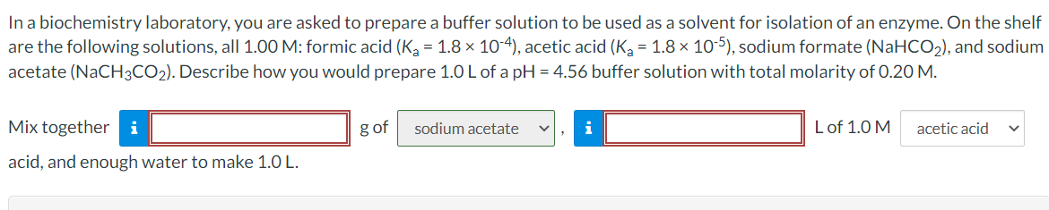 In a biochemistry laboratory, you are asked to prepare a buffer solution to be used as a solvent for isolation of an enzyme. On the shelf
are the following solutions, all 1.00 M: formic acid (Ka = 1.8 × 10-4), acetic acid (Ka = 1.8 × 10-5), sodium formate (NaHCO2), and sodium
acetate (NaCH3CO2). Describe how you would prepare 1.0L of a pH = 4.56 buffer solution with total molarity of 0.20 M.
Mix together i
g of
sodium acetate
i
Lof 1.0 M
acetic acid
acid, and enough water to make 1.0 L.
