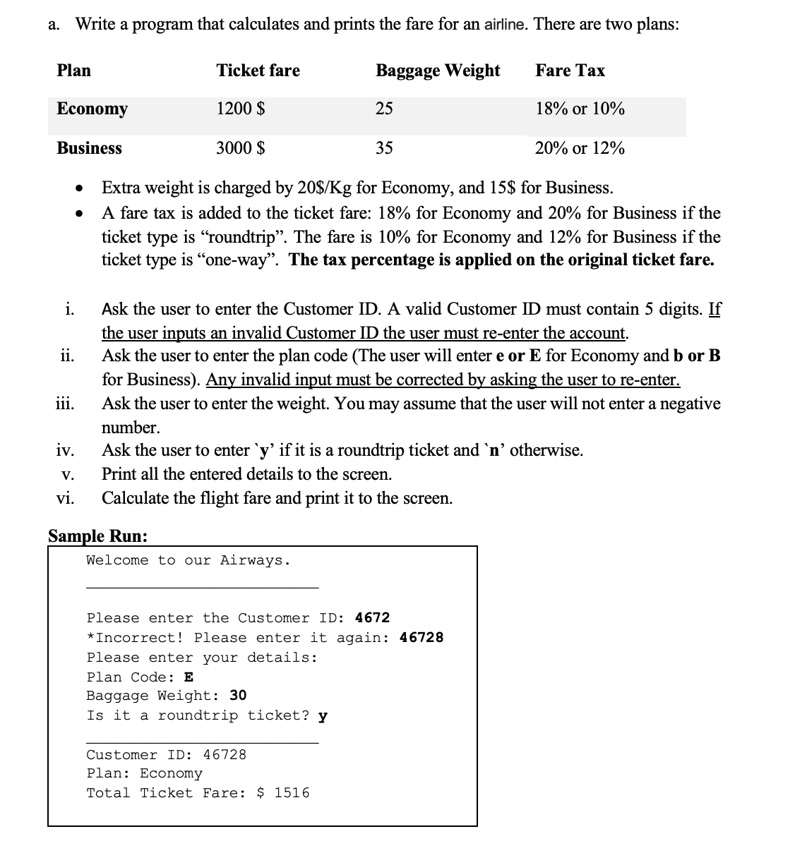 а.
Write a program that calculates and prints the fare for an airline. There are two plans:
Plan
Ticket fare
Baggage Weight
Fare Tax
Economy
1200 $
25
18% or 10%
Business
3000 $
35
20% or 12%
Extra weight is charged by 20$/Kg for Economy, and 15$ for Business.
A fare tax is added to the ticket fare: 18% for Economy and 20% for Business if the
ticket type is "roundtrip". The fare is 10% for Economy and 12% for Business if the
ticket type is "one-way". The tax percentage is applied on the original ticket fare.
i.
Ask the user to enter the Customer ID. A valid Customer ID must contain 5 digits. If
the user inputs an invalid Customer ID the user must re-enter the account.
Ask the user to enter the plan code (The user will enter e or E for Economy and b or B
for Business). Any invalid input must be corrected by asking the user to re-enter.
ii.
iii.
Ask the user to enter the weight. You may assume that the user will not enter a negative
number.
iv.
Ask the user to enter 'y' if it is a roundtrip ticket and `n’ otherwise.
Print all the entered details to the screen.
V.
vi.
Calculate the flight fare and print it to the screen.
Sample Run:
Welcome to our Airways.
Please enter the Customer ID: 4672
*Incorrect! Please enter it again: 46728
Please enter your details:
Plan Code: E
Baggage Weight: 30
Is it a roundtrip ticket? y
Customer ID: 46728
Plan: Economy
Total Ticket Fare: $ 1516
