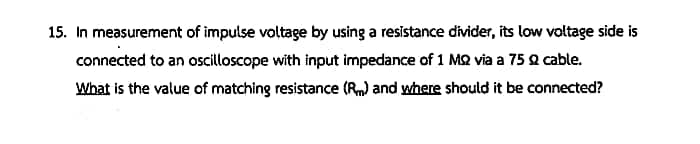 15. In measurement of impulse voltage by using a resistance divider, its low voltage side is
connected to an oscilloscope with input impedance of 1 MQ via a 75 2 cable.
What is the value of matching resistance (Rm) and where should it be connected?