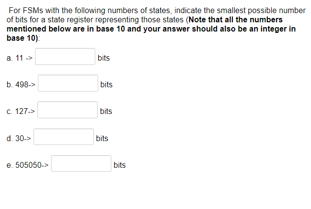 For FSMS with the following numbers of states, indicate the smallest possible number
of bits for a state register representing those states (Note that all the numbers
mentioned below are in base 10 and your answer should also be an integer in
base 10):
a. 11 ->
b. 498->
c. 127->
d. 30->
e. 505050->
bits
bits
bits
bits
bits