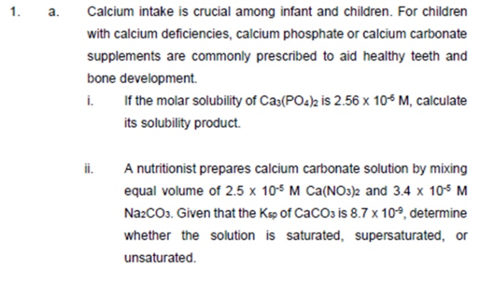 1.
a.
Calcium intake is crucial among infant and children. For children
with calcium deficiencies, calcium phosphate or calcium carbonate
supplements are commonly prescribed to aid healthy teeth and
bone development.
i.
If the molar solubility of Ca3(PO4)2 is 2.56 x 105 M, calculate
its solubility product.
ii.
A nutritionist prepares calcium carbonate solution by mixing
equal volume of 2.5 x 10s M Ca(NO3)2 and 3.4 x 10s M
NazCO3. Given that the Ksp of CaCO3 is 8.7 x 10º, determine
whether the solution is saturated, supersaturated, or
unsaturated.
