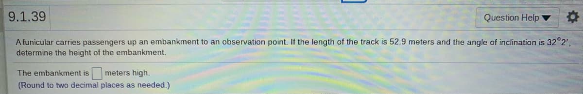 9.1.39
Question Help
A funicular carries passengers up an embankment to an observation point. If the length of the track is 52.9 meters and the angle of inclination is 32°2',
determine the height of the embankment.
The embankment is
meters high.
(Round to two decimal places as needed.)
