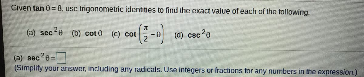 Given tan 0 = 8, use trigonometric identities to find the exact value of each of the following.
(-)
(a) sec20
(b) cot 0 (c) cot
(d) csc
?e
(a) sec 0=
(Simplify your answer, including any radicals. Use integers or fractions for any numbers in the expression.)
