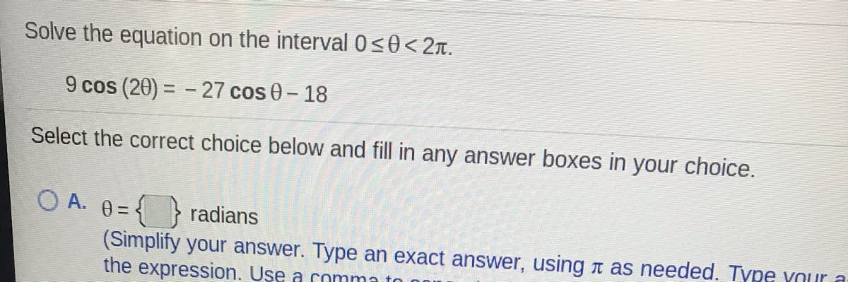 Solve the equation on the interval 0s0<2n.
9 cos (20) = - 27 cos 0-18
Select the correct choice below and fill in any answer boxes in your choice.
O A. 0 =
{ } radians
(Simplify your answer. Type an exact answer, using r as needed. Type your a
the expression. Use a comma

