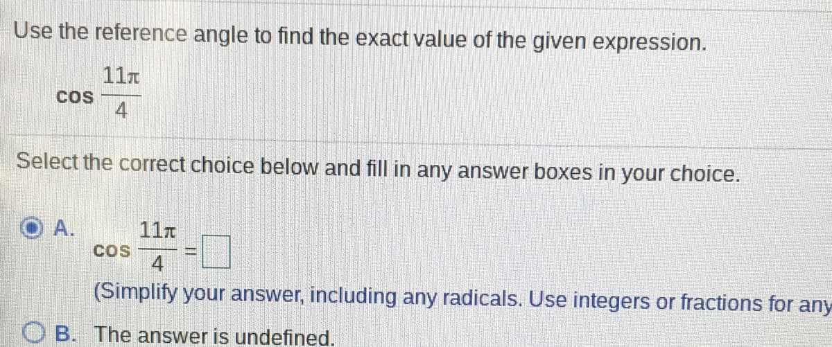 Use the reference angle to find the exact value of the given expression.
11n
COS
4
Select the correct choice below and fill in any answer boxes in your choice.
A.
11r
COS
4
(Simplify your answer, including any radicals. Use integers or fractions for any
B. The answer is undefined.
