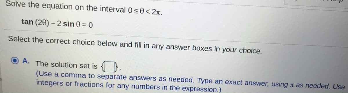 Solve the equation on the interval 0s0< 2T.
tan (20) - 2 sin 0 =0
Select the correct choice below and fill in any answer boxes in your choice.
A. The solution set is { }
(Use a comma to separate answers as needed. Type an exact answer, using n as needed. Use
integers or fractions for any numbers in the expression.)
