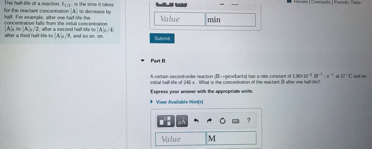 I Review | Constants | Periodic Table
The half-life of a reaction, t12, is the time it takes
for the reactant concentration [A to decrease by
half. For example, after one half-life the
concentration falls from the initial concentration
[A]o to [A]o/2, after a second half-life to [A]o/4:
after a third half-life to Alo /8, and so on. on.
Value
min
Submit
Part B
A certain second-order reaction (B→products) has a rate constant of 1.80x103 M-s-1 at 27°C and an
initial half-life of 246 s. What is the concentration of the reactant B after one half-life?
Express your answer with the appropriate units.
• View Available Hint(s)
HA
Value
M
國
