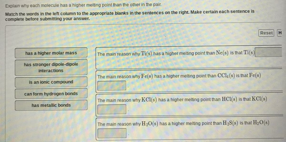 Explain why each molecule has a higher melting point than the other in the pair.
Match the words in the left column to the appropriate blanks in the sentences on the right. Make certain each sentence is
complete before submitting your answer.
Reset
has a higher molar mass
The main reason why Ti(s) has a higher melting point than Ne(s) is that Ti(s)
has stronger dipole-dipole
interactions
The main reason why Fe(s) has a higher melting point than CCl (s) is that Fe(s)
is an ionic compound
can form hydrogen bonds
The main reason why KCI(s) has a higher melting point than HCI(s) is that KCI(s)
has metallic bonds
The main reason why H20(s) has a higher melting point than H2S(s) is that H2O(s)
