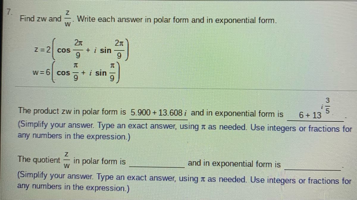 7.
Find zw and
Write each answer in polar form and in exponential form.
2x
Z=2 cos +i sin
2n
W=6 cos +i sin
6.
3
The product zw in polar form is 5.900 + 13.608 i and in exponential form is
6+ 13
(Simplify your answer. Type an exact answer, using t as needed. Use integers or fractions for
any numbers in the expression.)
The quotient
in polar form is
and in exponential form is
(Simplify your answer. Type an exact answer, using t as needed. Use integers or fractions for
any numbers in the expression.)
