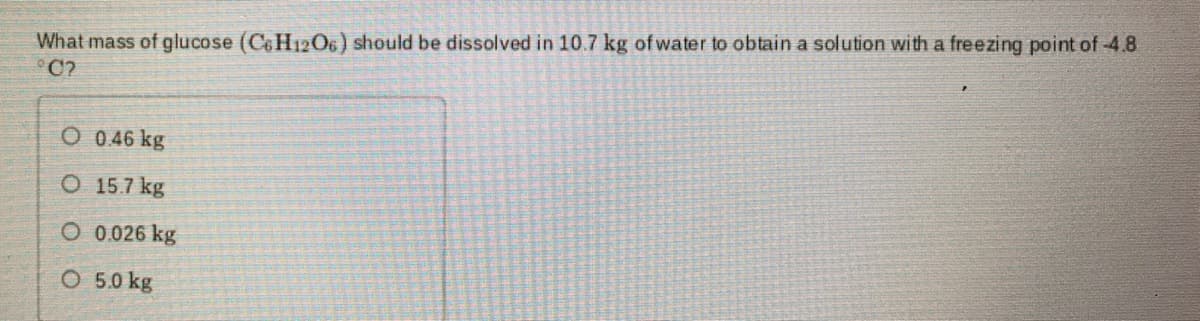 What mass of glucose (C&H12O6) should be dissolved in 10.7 kg of water to obtain a solution with a freezing point of 4.8
C?
O 0.46 kg
O 15.7 kg
O 0.026 kg
O 5.0 kg
