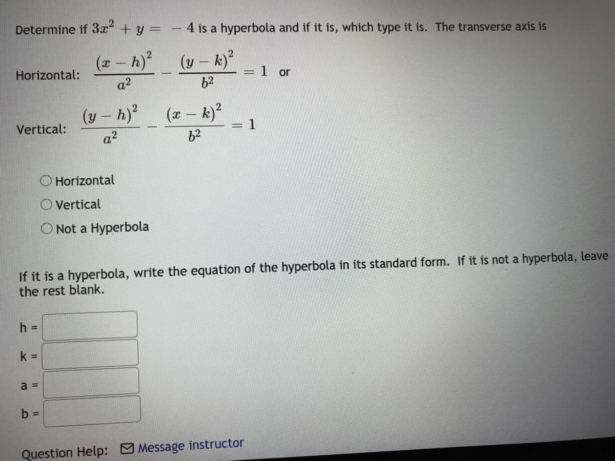 Determine if 3x +y =
4 is a hyperbola and if it is, which type it is. The transverse axis is
-
(x - h)
(y – k)
|
Horizontal:
= 1 or
a2
b2
(y- h)2
(x- k)?
1
Vertical:
%3|
a2
62
O Horizontal
O Vertical
O Not a Hyperbola
If it is a hyperbola, write the equation of the hyperbola in its standard form. If it is not a hyperbola, leave
the rest blank.
h =
k D
a =
b =
