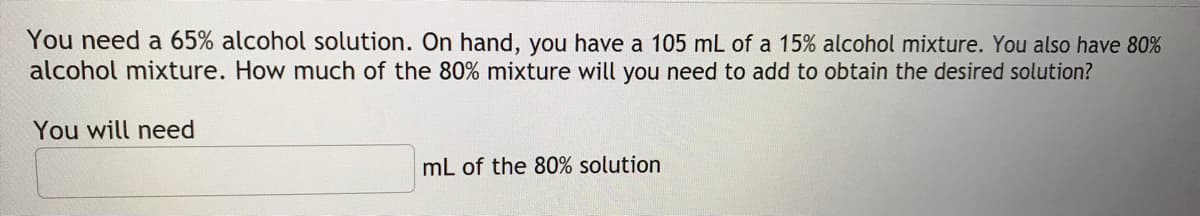 You need a 65% alcohol solution. On hand, you have a 105 mL of a 15% alcohol mixture. You also have 80%
alcohol mixture. How much of the 80% mixture will you need to add to obtain the desired solution?
You will need
mL of the 80% solution
