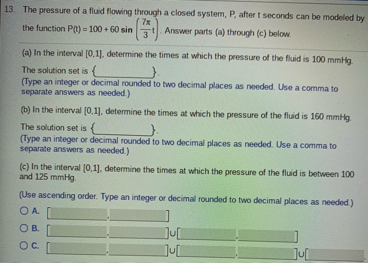 13. The pressure of a fluid flowing through a closed system, P, after t seconds can be modeled by
7x
the function P() = 100 + 60 sin
13
Answer parts (a) through (c) below.
(a) In the interval [0,1], determine the times at which the pressure of the fluid is 100 mmHg.
The solution set is {
(Type an integer or decimal rounded to two decimal places as needed. Use a comma to
separate answers as needed.)
(b) In the interval [0,1], determine the times at which the pressure of the fluid is 160 mmHg.
The solution set is {
(Type an integer or decimal rounded to two decimal places as needed. Use a comma to
separate answers as needed.)
(c) In the interval [0,1], determine the times at which the pressure of the fluid is between 100
and 125 mmHg.
(Use ascending order. Type an integer or decimal rounded to two decimal places as needed.)
OA.
O B.
C.
JUL
