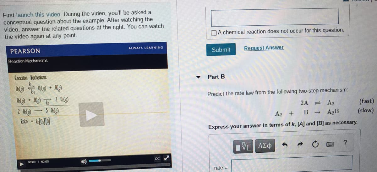 First launch this video. During the video, you'll be asked a
conceptual question about the example. After watching the
video, answer the related questions at the right. You can watch
the video again at any point.
NA chemical reaction does not occur for this question.
PEARSON
ALWAYS LEARNING
Submit
Request Answer
Reaction Mechanisms
Reaction Mechonisms
Part B
Predict the rate law from the following two-step mechanism:
(fast)
(slow)
3 0()
2A
A2
-
Rote -
A2 +
A2B
Express your answer in terms of k, [A] and [B] as necessary.
00:00 / 03:03
CC
rate =
