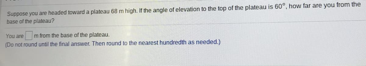 Suppose you are headed toward a plateau 68 m high. If the angle of elevation to the top of the plateau is 60°, how far are you from the
base of the plateau?
You are m from the base of the plateau.
(Do not round until the final answer. Then round to the nearest hundredth as needed.)
