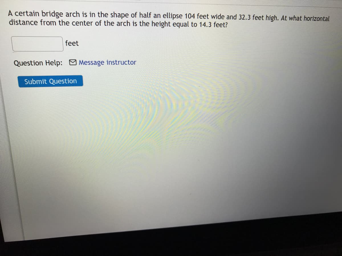 A certain bridge arch is in the shape of half an ellipse 104 feet wide and 32.3 feet high. At what horizontal
distance from the center of the arch is the height equal to 14.3 feet?
feet
