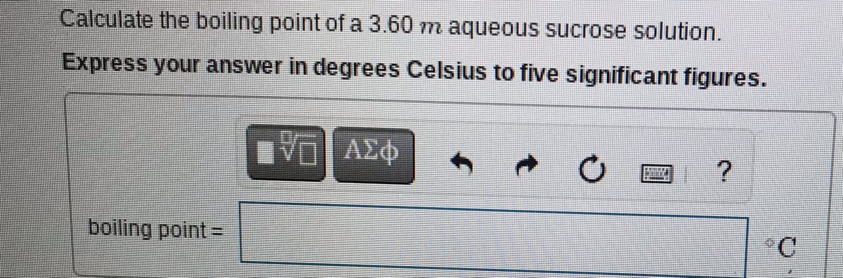 Calculate the boiling point of a 3.60 m aqueous sucrose solution.
Express your answer in degrees Celsius to five significant figures.
VO AE
boiling point =
