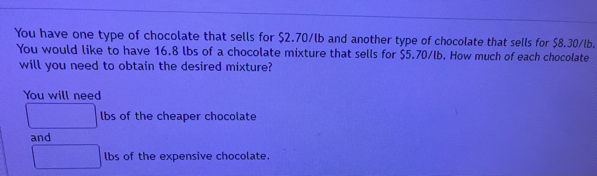 You have one type of chocolate that sells for $2.70/lb and another type of chocolate that sells for $8.30/lb.
You would like to have 16.8 lbs of a chocolate mixture that sells for $5.70/lb. How much of each chocolate
will you need to obtain the desired mixture?
You will need
lbs of the cheaper chocolate
and
lbs of the expensive chocolate.
