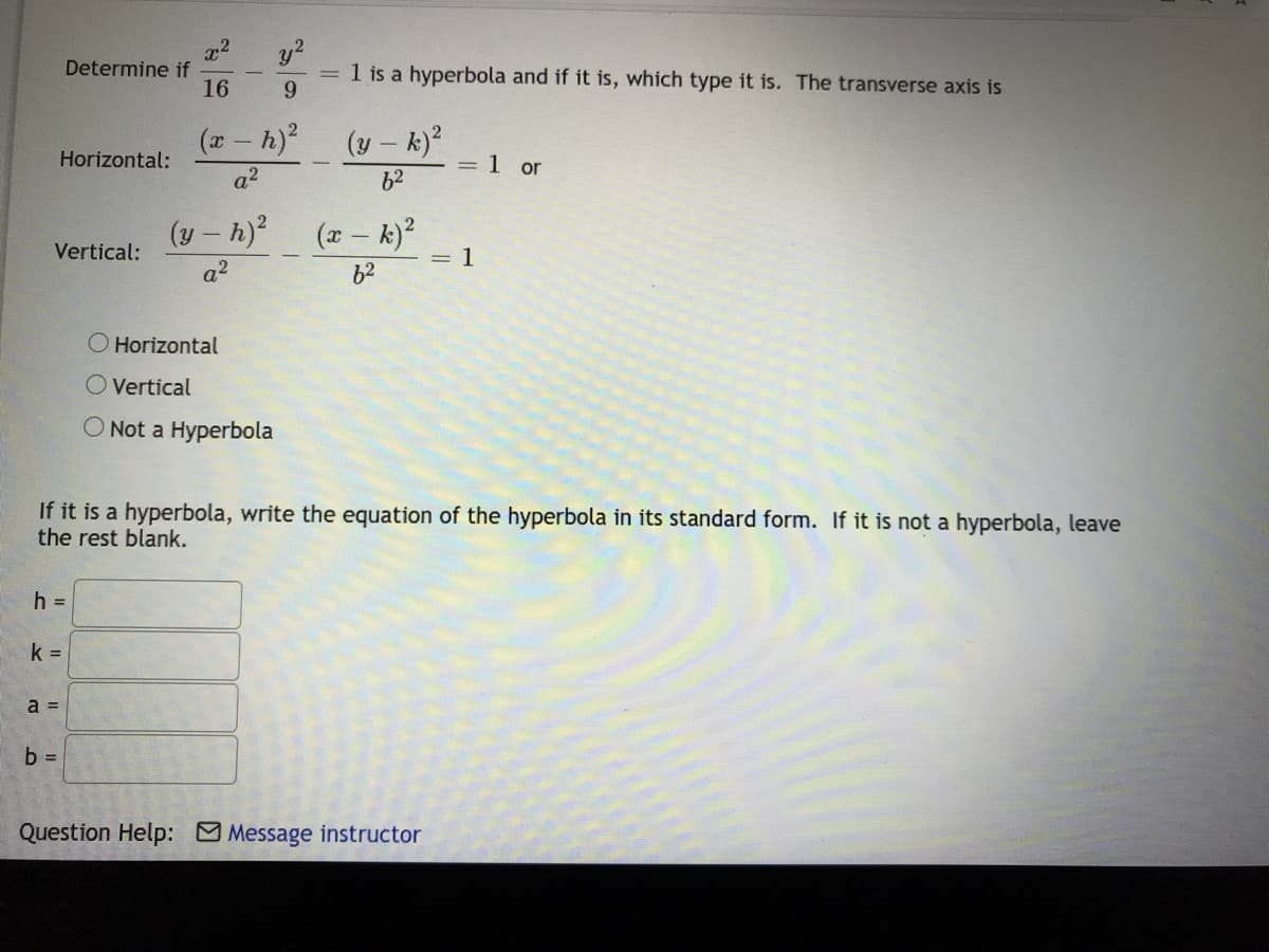 x2
Determine if
16
y?
= 1 is a hyperbola and if it is, which type it is. The transverse axis is
6.
(*- h)
(y – k)?
Horizontal:
= 1 or
a2
62
(y – h) (r- k)?
= 1
62
Vertical:
a2
O Horizontal
O Vertical
O Not a Hyperbola
If it is a hyperbola, write the equation of the hyperbola in its standard form. If it is not a hyperbola, leave
the rest blank.
h D
k =
a =
b =
