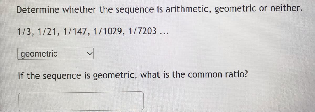 Determine whether the sequence is arithmetic, geometric or neither.
1/3, 1/21, 1/147, 1/1029, 1/7203 ...
geometric
If the sequence is geometric, what is the common ratio?
