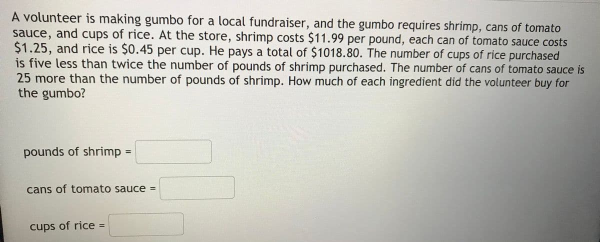A volunteer is making gumbo for a local fundraiser, and the gumbo requires shrimp, cans of tomato
sauce, and cups of rice. At the store, shrimp costs $11.99 per pound, each can of tomato sauce costs
$1.25, and rice is $0.45 per cup. He pays a total of $1018.80. The number of cups of rice purchased
is five less than twice the number of pounds of shrimp purchased. The number of cans of tomato sauce is
25more than the number of pounds of shrimp. How much of each ingredient did the volunteer buy for
the gumbo?
pounds of shrimp=
%3D
cans of tomato sauce =
cups of rice:
%3D
