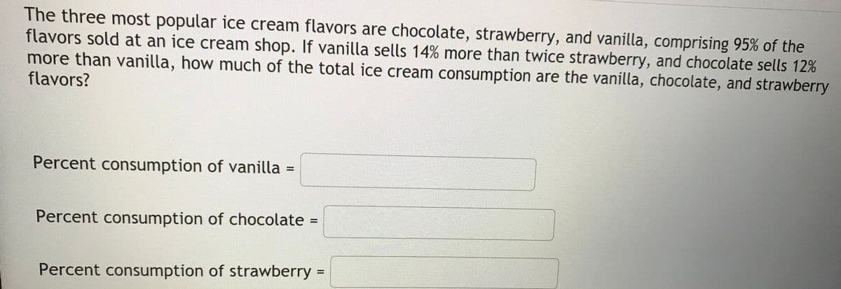 The three most popular ice cream flavors are chocolate, strawberry, and vanilla, comprising 95% of the
flavors sold at an ice cream shop. If vanilla sells 14% more than twice strawberry, and chocolate sells 12%
more than vanilla, how much of the total ice cream consumption are the vanilla, chocolate, and strawberry
flavors?
Percent consumption of vanilla =
%3D
Percent consumption of chocolate =
Percent consumption of strawberry =
%3D
