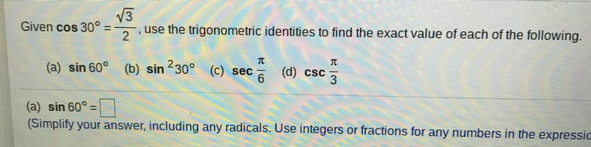 V3
use the trigonometric identities to find the exact value of each of the following.
Given cos 30°
%3D
(a) sin 60° (b) sin 230° (c) sec
* (d) csc 3
(a) sin 60°
(Simplify your answer, including any radicals. Use integers or fractions for any numbers in the expressic
%3D
