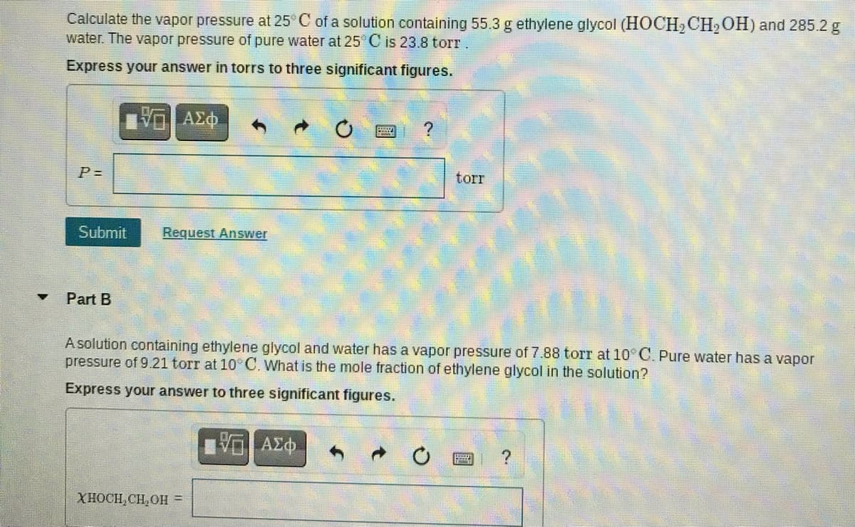 Calculate the vapor pressure at 25 C of a solution containing 55.3 g ethylene glycol (HOCH2CH,OH) and 285.2 g
water. The vapor pressure of pure water at 25 C is 23.8 torr.
Express your answer in torrs to three significant figures.
ΑΣΦ
P =
torr
Submit
Request Answer
Part B
A solution containing ethylene glycol and water has a vapor pressure of 7.88 torr at 10 C. Pure water has a vapor
pressure of 9.21 torr at 10 C. What is the mole fraction of ethylene glycol in the solution?
Express your answer to three significant figures.
XHOCH,CH,OH =
