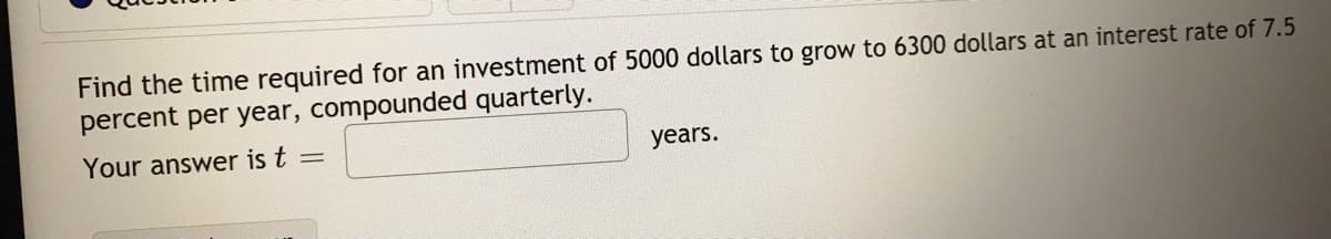 Find the time required for an investment of 5000 dollars to grow to 6300 dollars at an interest rate of 7.5
percent per year, compounded quarterly.
Your answer is t
years.
