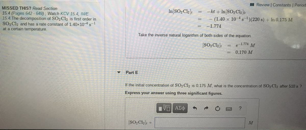 I Review | Constants | Period
MISSED THIS? Read Section
15.4 (Pages 642 - 649); Watch KCV 15.4, IWVE
15.4.The decomposition of SO2 Cl2 is first order in
SO2 Cl2 and has a rate constant of 1.40x104s-1
at a certain temperature.
-kt + In(SO2C2]o
- (1.40 x 10-s)(220 s) + In 0.175 M
In[SO2 Cl2]t
%3D
-1.774
Take the inverse natural logarithm of both sides of the equation.
[SO2 Cl2]:
e-1.774 M
0.170 M
Part E
If the initial concentration of SO2 Cl2 is 0.175 M, what is the concentration of SO2 Cl2 after 510 s ?
Express your answer using three significant figures.
ΑΣφ
(SO2 Cl2]e =
M
