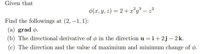 Given that
$(x, y, z) = 2+ x²y³ – 2?
- Z
Find the followings at (2, -1, 1):
(a) grad ø.
(b) The directional derivative of ø in the direction u = i+ 2j – 2k.
(c) The direction and the value of maximium and minimum change of o.
