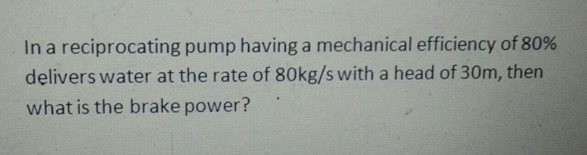 In a reciprocating pump having a mechanical efficiency of 80%
delivers water at the rate of 80kg/s with a head of 30m, then
what is the brake power?
