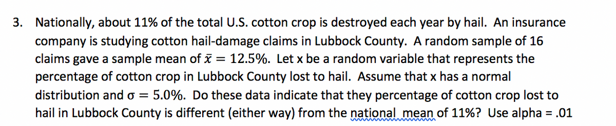 3. Nationally, about 11% of the total U.S. cotton crop is destroyed each year by hail. An insurance
company is studying cotton hail-damage claims in Lubbock County. A random sample of 16
claims gave a sample mean of x = 12.5%. Let x be a random variable that represents the
percentage of cotton crop in Lubbock County lost to hail. Assume that x has a normal
distribution and o =
5.0%. Do these data indicate that they percentage of cotton crop lost to
hail in Lubbock County is different (either way) from the national mean of 11%? Use alpha = .01
