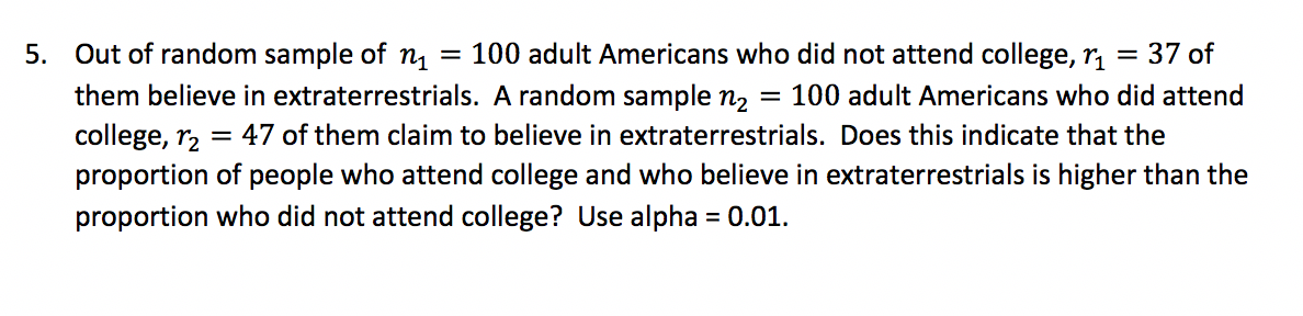5. Out of random sample of n
them believe in extraterrestrials. A random sample n2
= 100 adult Americans who did not attend college, r, = 37 of
100 adult Americans who did attend
college, r, = 47 of them claim to believe in extraterrestrials. Does this indicate that the
proportion of people who attend college and who believe in extraterrestrials is higher than the
proportion who did not attend college? Use alpha = 0.01.
%3D
