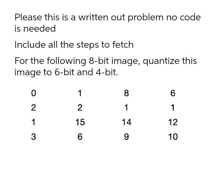 Please this is a written out problem no code
is needed
Include all the steps to fetch
For the following 8-bit image, quantize this
image to 6-bit and 4-bit.
1
8
6
2
2
1
1
1
15
14
12
3
9
10
O N
