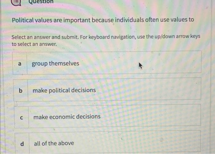 lestion
Political values are important because individuals often use values to
Select an answer and submit. For keyboard navigation, use the up/down arrow keys
to select an answer.
a
group themselves
make political decisions
C
make economic decisions
d
all of the above

